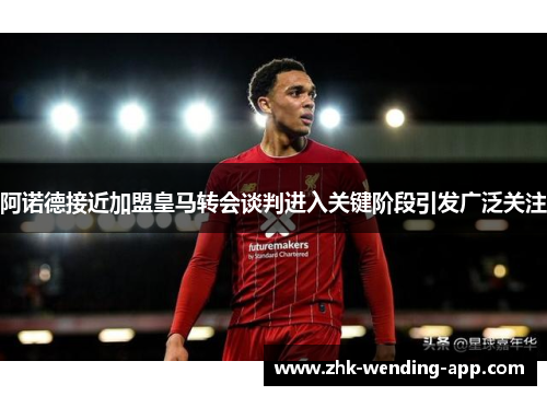 阿诺德接近加盟皇马转会谈判进入关键阶段引发广泛关注