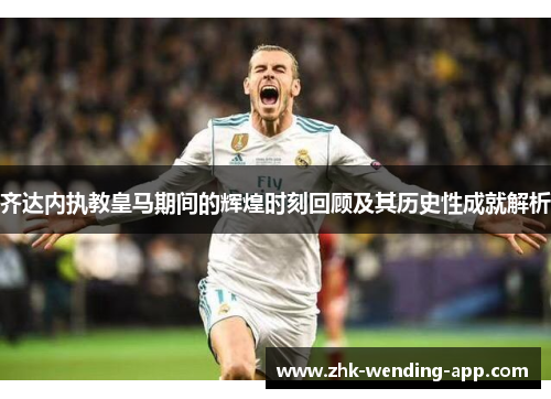 齐达内执教皇马期间的辉煌时刻回顾及其历史性成就解析