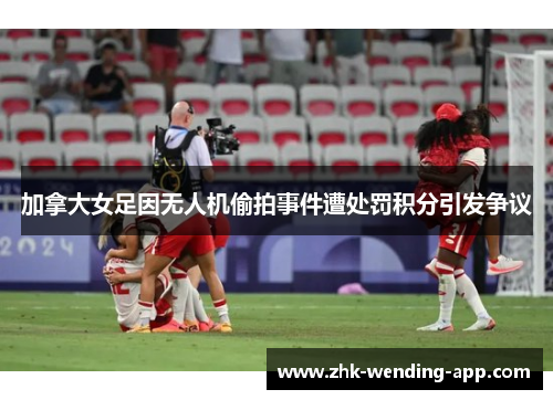 加拿大女足因无人机偷拍事件遭处罚积分引发争议