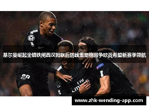 基尔曼崛起坐镇铁闸西汉姆联后防线重塑稳固争欧战希望新赛季领航