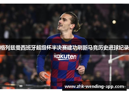 格列兹曼西班牙超级杯半决赛建功刷新马竞历史进球纪录 格列兹曼西班牙超级杯半决赛建功刷新马竞历史进球纪录