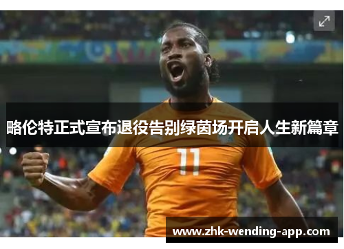 略伦特正式宣布退役告别绿茵场开启人生新篇章 略伦特正式宣布退役告别绿茵场开启人生新篇章